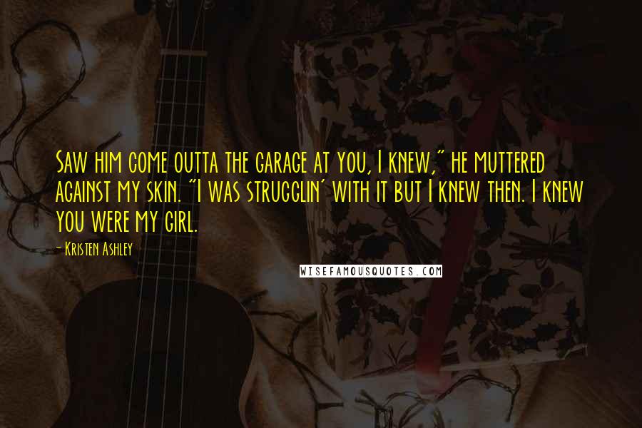 Kristen Ashley Quotes: Saw him come outta the garage at you, I knew," he muttered against my skin. "I was strugglin' with it but I knew then. I knew you were my girl.