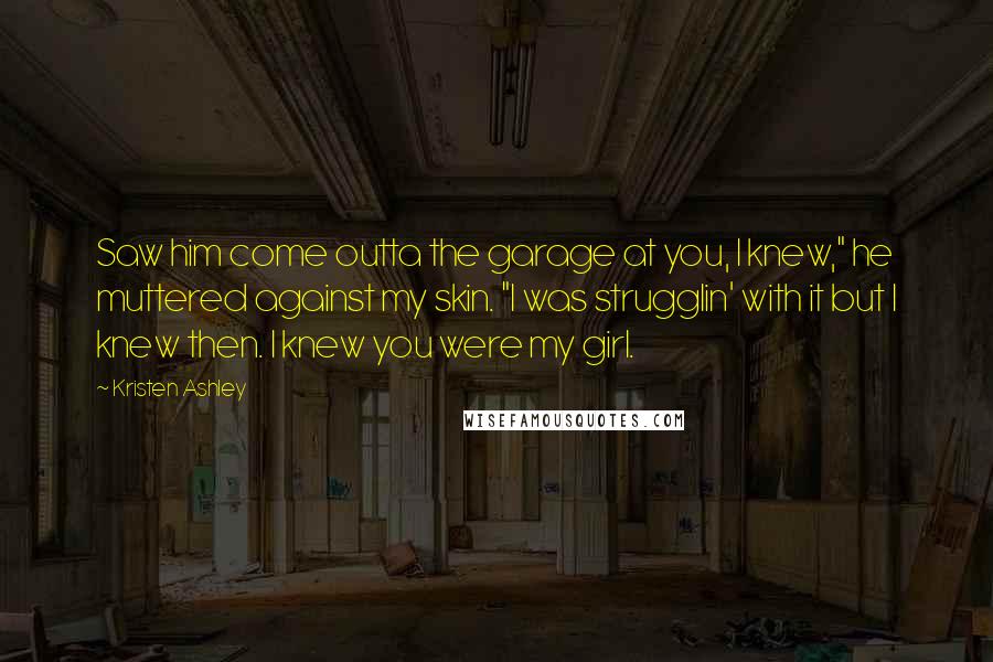 Kristen Ashley Quotes: Saw him come outta the garage at you, I knew," he muttered against my skin. "I was strugglin' with it but I knew then. I knew you were my girl.