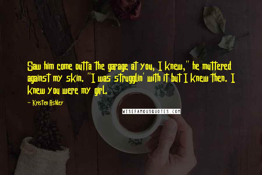 Kristen Ashley Quotes: Saw him come outta the garage at you, I knew," he muttered against my skin. "I was strugglin' with it but I knew then. I knew you were my girl.