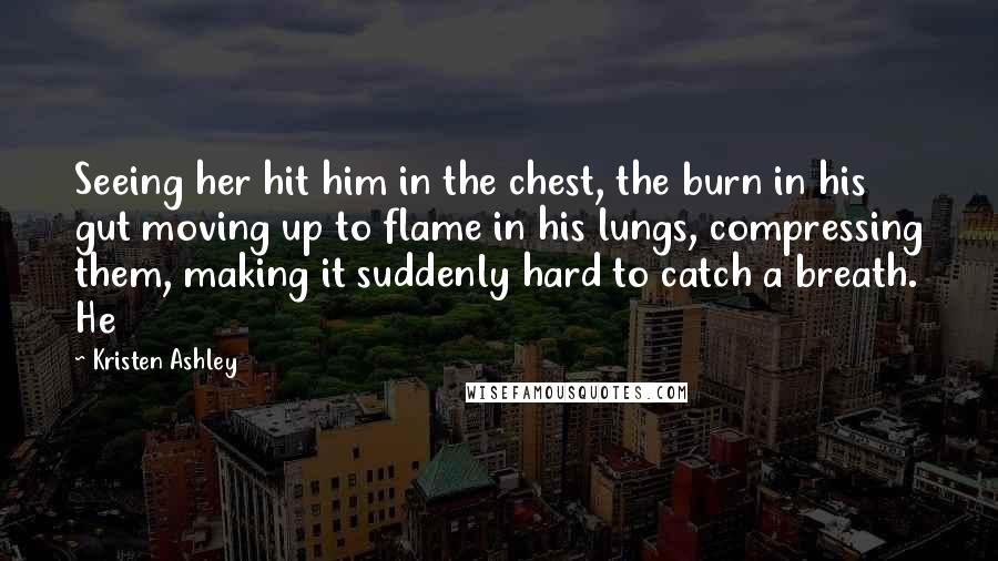 Kristen Ashley Quotes: Seeing her hit him in the chest, the burn in his gut moving up to flame in his lungs, compressing them, making it suddenly hard to catch a breath. He
