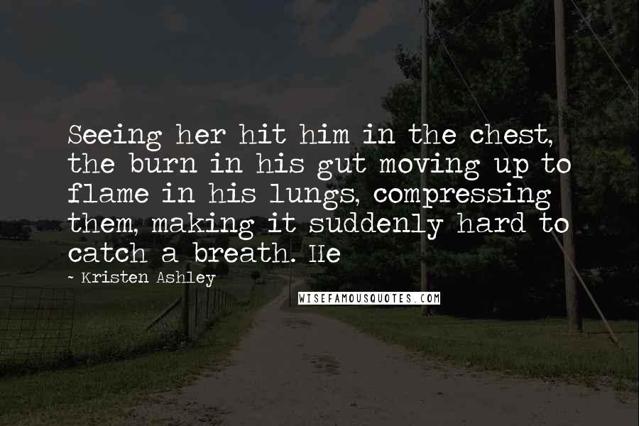 Kristen Ashley Quotes: Seeing her hit him in the chest, the burn in his gut moving up to flame in his lungs, compressing them, making it suddenly hard to catch a breath. He
