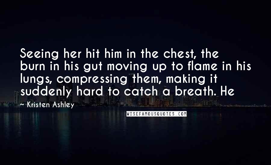 Kristen Ashley Quotes: Seeing her hit him in the chest, the burn in his gut moving up to flame in his lungs, compressing them, making it suddenly hard to catch a breath. He