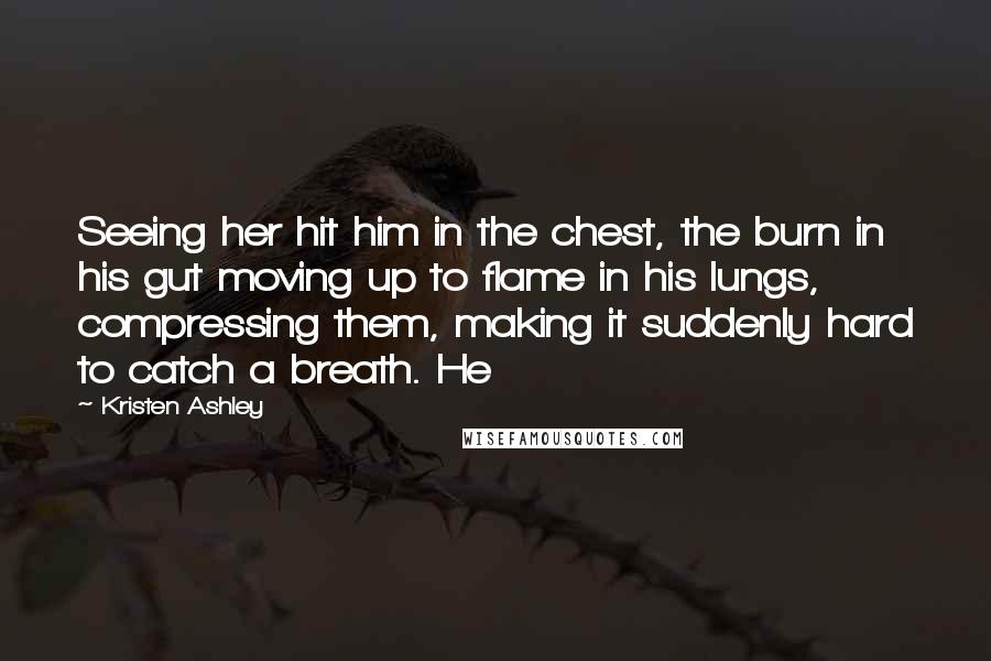 Kristen Ashley Quotes: Seeing her hit him in the chest, the burn in his gut moving up to flame in his lungs, compressing them, making it suddenly hard to catch a breath. He