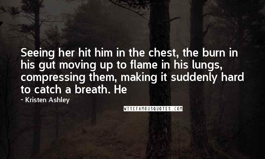 Kristen Ashley Quotes: Seeing her hit him in the chest, the burn in his gut moving up to flame in his lungs, compressing them, making it suddenly hard to catch a breath. He