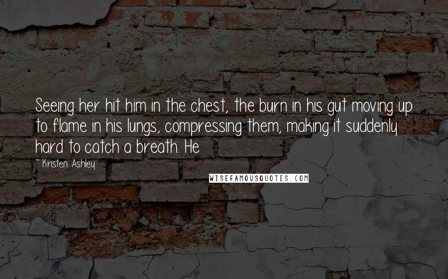 Kristen Ashley Quotes: Seeing her hit him in the chest, the burn in his gut moving up to flame in his lungs, compressing them, making it suddenly hard to catch a breath. He