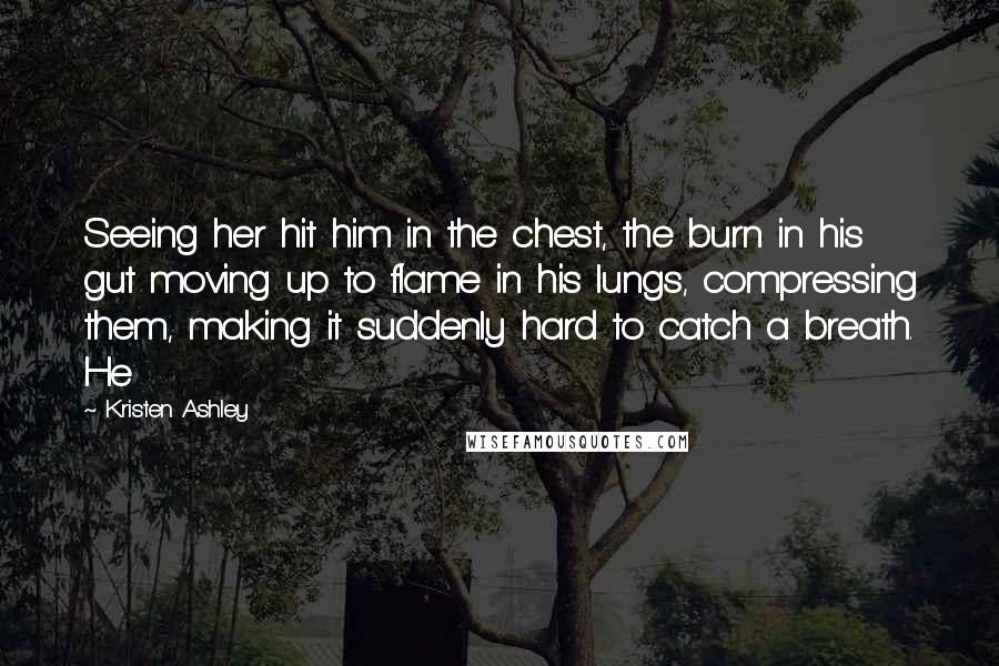 Kristen Ashley Quotes: Seeing her hit him in the chest, the burn in his gut moving up to flame in his lungs, compressing them, making it suddenly hard to catch a breath. He