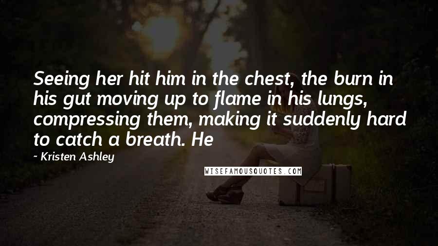 Kristen Ashley Quotes: Seeing her hit him in the chest, the burn in his gut moving up to flame in his lungs, compressing them, making it suddenly hard to catch a breath. He