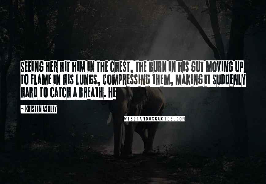 Kristen Ashley Quotes: Seeing her hit him in the chest, the burn in his gut moving up to flame in his lungs, compressing them, making it suddenly hard to catch a breath. He