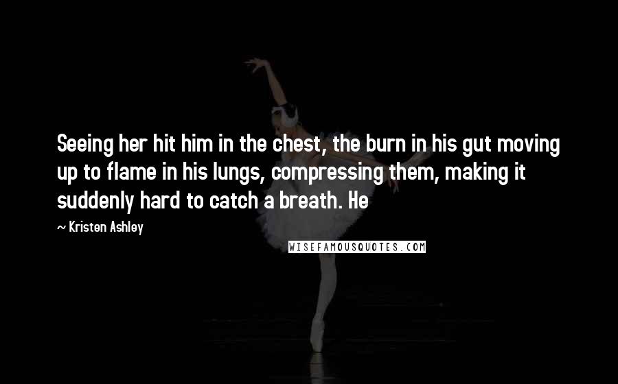 Kristen Ashley Quotes: Seeing her hit him in the chest, the burn in his gut moving up to flame in his lungs, compressing them, making it suddenly hard to catch a breath. He