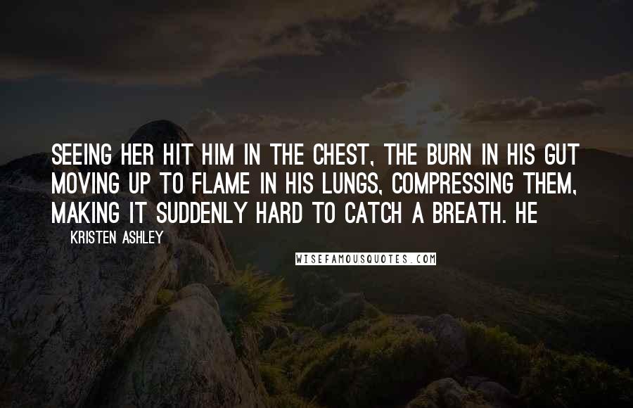 Kristen Ashley Quotes: Seeing her hit him in the chest, the burn in his gut moving up to flame in his lungs, compressing them, making it suddenly hard to catch a breath. He