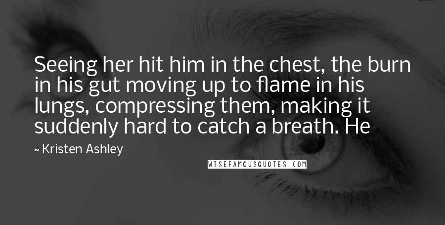 Kristen Ashley Quotes: Seeing her hit him in the chest, the burn in his gut moving up to flame in his lungs, compressing them, making it suddenly hard to catch a breath. He