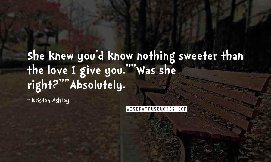 Kristen Ashley Quotes: She knew you'd know nothing sweeter than the love I give you.""Was she right?""Absolutely.