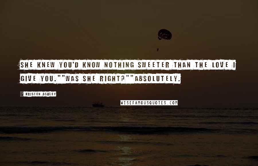 Kristen Ashley Quotes: She knew you'd know nothing sweeter than the love I give you.""Was she right?""Absolutely.