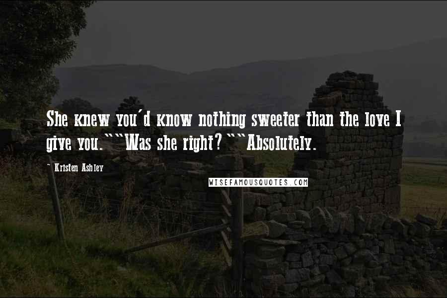 Kristen Ashley Quotes: She knew you'd know nothing sweeter than the love I give you.""Was she right?""Absolutely.