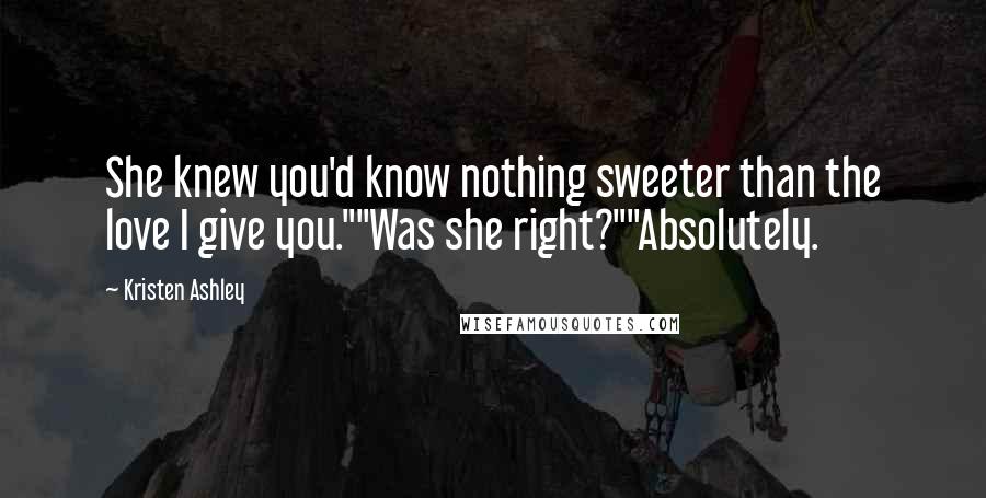 Kristen Ashley Quotes: She knew you'd know nothing sweeter than the love I give you.""Was she right?""Absolutely.