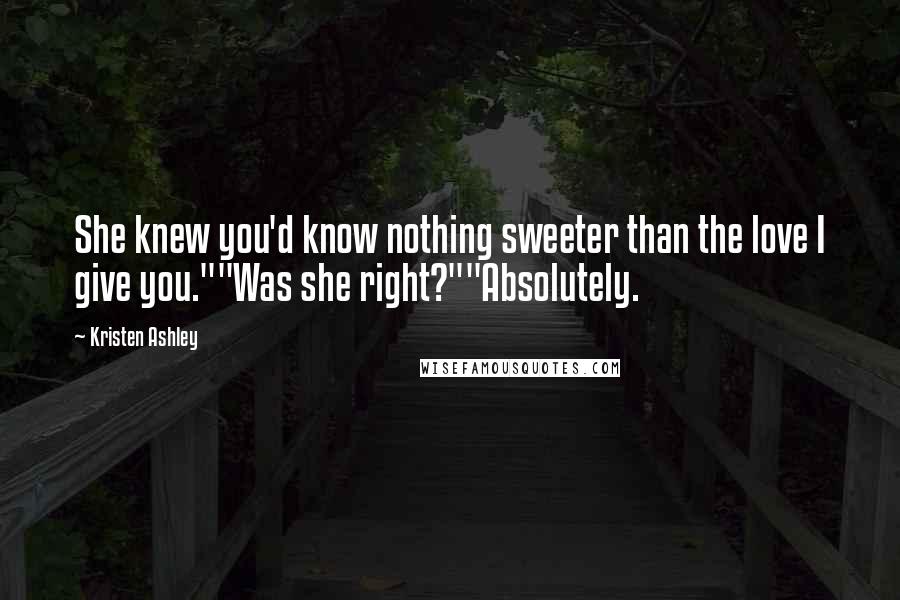 Kristen Ashley Quotes: She knew you'd know nothing sweeter than the love I give you.""Was she right?""Absolutely.