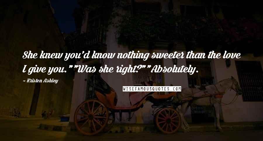 Kristen Ashley Quotes: She knew you'd know nothing sweeter than the love I give you.""Was she right?""Absolutely.