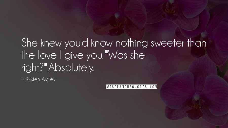 Kristen Ashley Quotes: She knew you'd know nothing sweeter than the love I give you.""Was she right?""Absolutely.