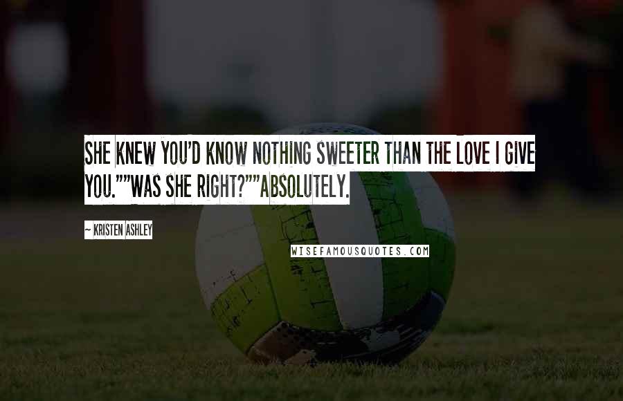 Kristen Ashley Quotes: She knew you'd know nothing sweeter than the love I give you.""Was she right?""Absolutely.