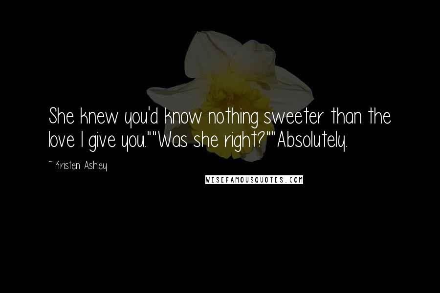 Kristen Ashley Quotes: She knew you'd know nothing sweeter than the love I give you.""Was she right?""Absolutely.