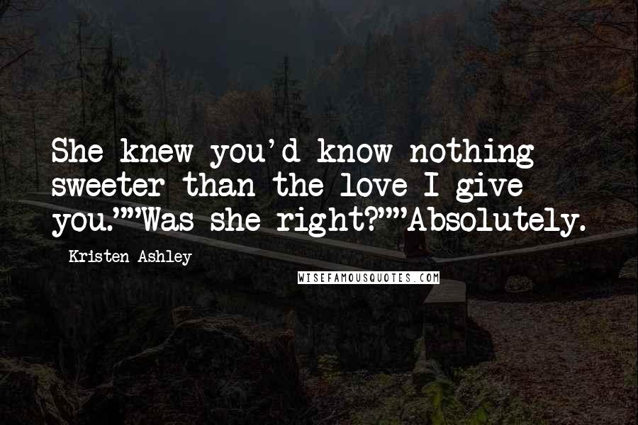 Kristen Ashley Quotes: She knew you'd know nothing sweeter than the love I give you.""Was she right?""Absolutely.