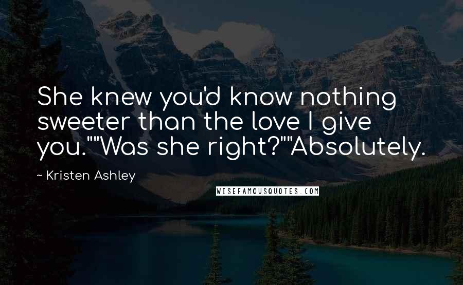 Kristen Ashley Quotes: She knew you'd know nothing sweeter than the love I give you.""Was she right?""Absolutely.