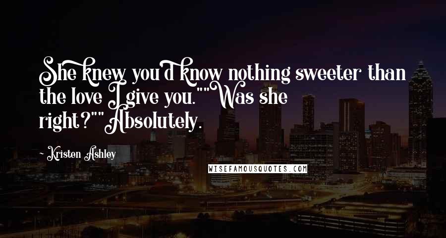 Kristen Ashley Quotes: She knew you'd know nothing sweeter than the love I give you.""Was she right?""Absolutely.
