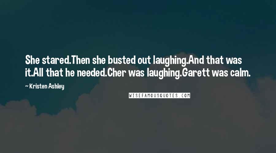 Kristen Ashley Quotes: She stared.Then she busted out laughing.And that was it.All that he needed.Cher was laughing.Garett was calm.