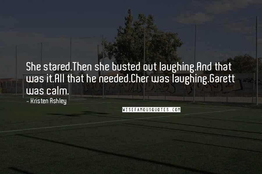 Kristen Ashley Quotes: She stared.Then she busted out laughing.And that was it.All that he needed.Cher was laughing.Garett was calm.