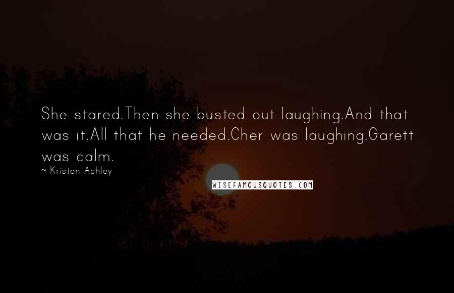 Kristen Ashley Quotes: She stared.Then she busted out laughing.And that was it.All that he needed.Cher was laughing.Garett was calm.