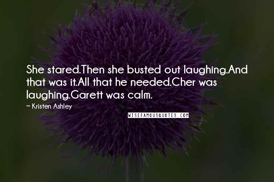 Kristen Ashley Quotes: She stared.Then she busted out laughing.And that was it.All that he needed.Cher was laughing.Garett was calm.