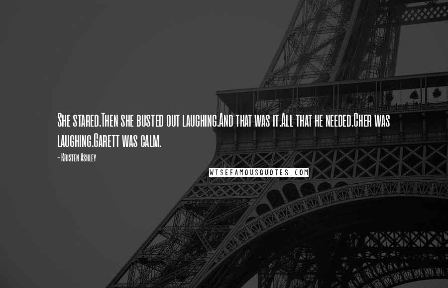 Kristen Ashley Quotes: She stared.Then she busted out laughing.And that was it.All that he needed.Cher was laughing.Garett was calm.