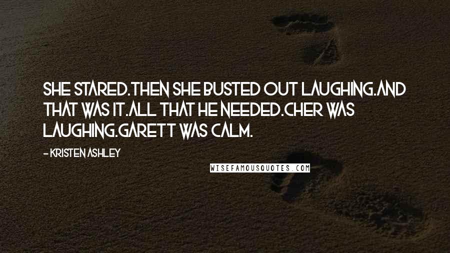 Kristen Ashley Quotes: She stared.Then she busted out laughing.And that was it.All that he needed.Cher was laughing.Garett was calm.