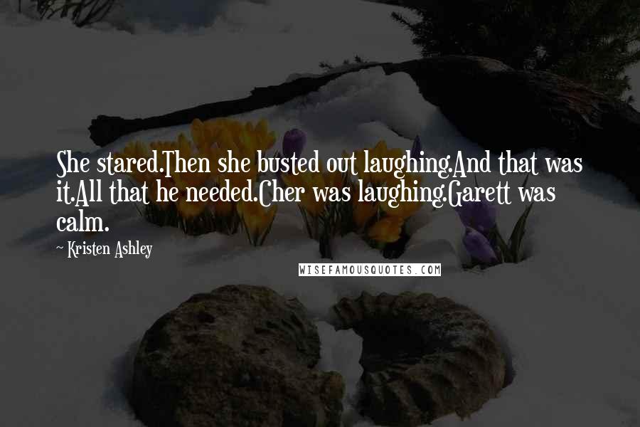 Kristen Ashley Quotes: She stared.Then she busted out laughing.And that was it.All that he needed.Cher was laughing.Garett was calm.