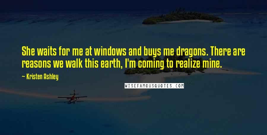 Kristen Ashley Quotes: She waits for me at windows and buys me dragons. There are reasons we walk this earth, I'm coming to realize mine.