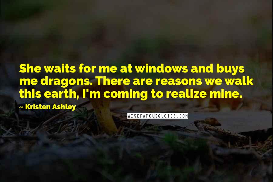 Kristen Ashley Quotes: She waits for me at windows and buys me dragons. There are reasons we walk this earth, I'm coming to realize mine.