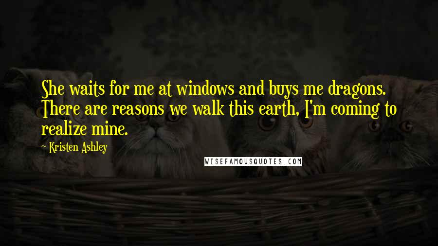 Kristen Ashley Quotes: She waits for me at windows and buys me dragons. There are reasons we walk this earth, I'm coming to realize mine.