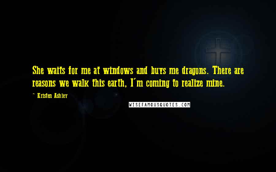 Kristen Ashley Quotes: She waits for me at windows and buys me dragons. There are reasons we walk this earth, I'm coming to realize mine.