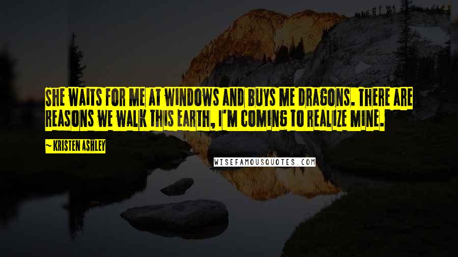 Kristen Ashley Quotes: She waits for me at windows and buys me dragons. There are reasons we walk this earth, I'm coming to realize mine.