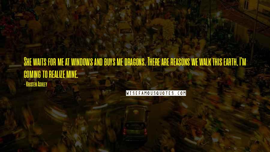 Kristen Ashley Quotes: She waits for me at windows and buys me dragons. There are reasons we walk this earth, I'm coming to realize mine.