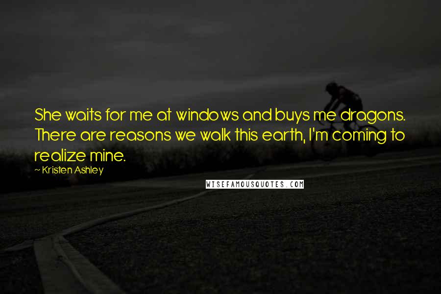 Kristen Ashley Quotes: She waits for me at windows and buys me dragons. There are reasons we walk this earth, I'm coming to realize mine.