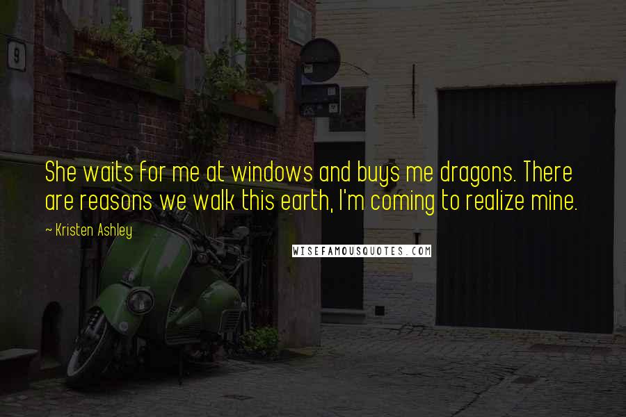 Kristen Ashley Quotes: She waits for me at windows and buys me dragons. There are reasons we walk this earth, I'm coming to realize mine.
