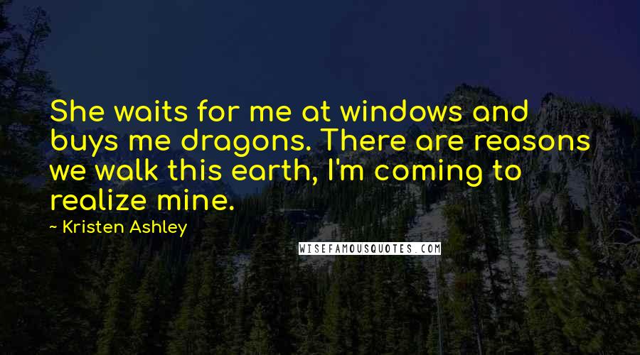 Kristen Ashley Quotes: She waits for me at windows and buys me dragons. There are reasons we walk this earth, I'm coming to realize mine.