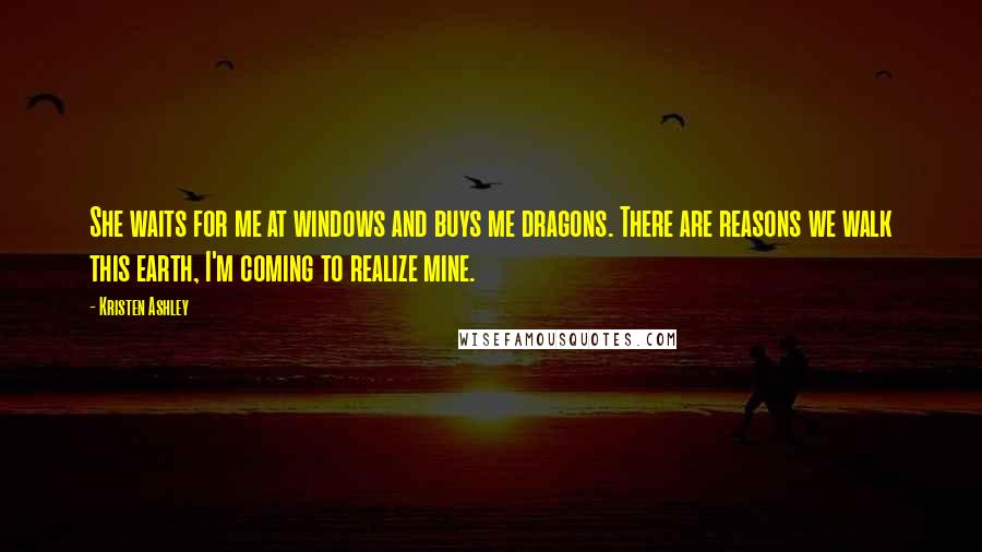 Kristen Ashley Quotes: She waits for me at windows and buys me dragons. There are reasons we walk this earth, I'm coming to realize mine.