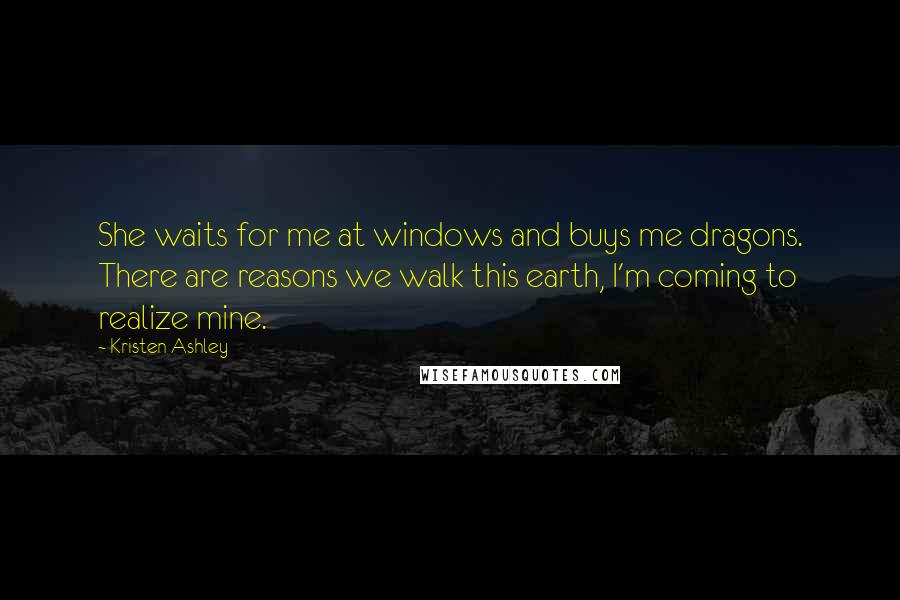 Kristen Ashley Quotes: She waits for me at windows and buys me dragons. There are reasons we walk this earth, I'm coming to realize mine.