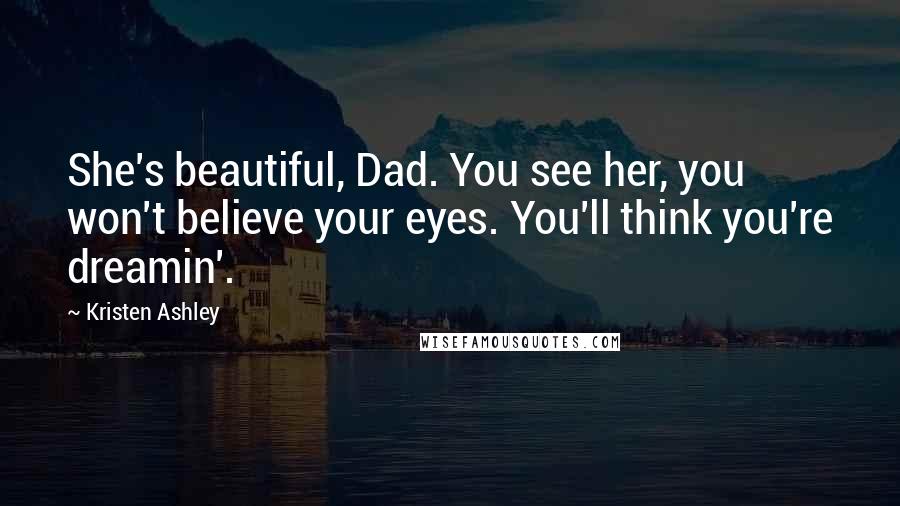 Kristen Ashley Quotes: She's beautiful, Dad. You see her, you won't believe your eyes. You'll think you're dreamin'.