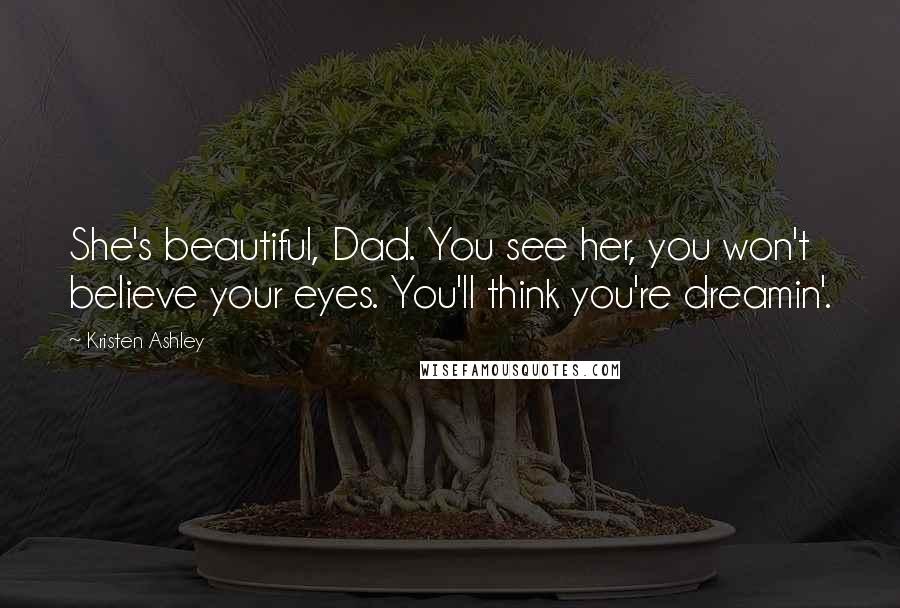 Kristen Ashley Quotes: She's beautiful, Dad. You see her, you won't believe your eyes. You'll think you're dreamin'.