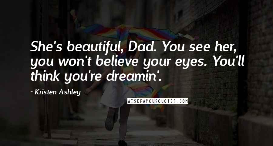 Kristen Ashley Quotes: She's beautiful, Dad. You see her, you won't believe your eyes. You'll think you're dreamin'.