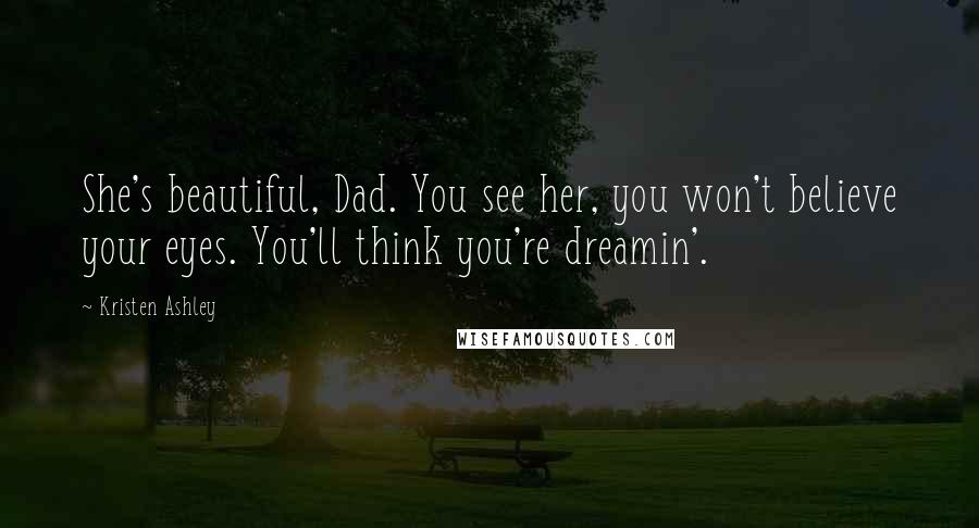 Kristen Ashley Quotes: She's beautiful, Dad. You see her, you won't believe your eyes. You'll think you're dreamin'.