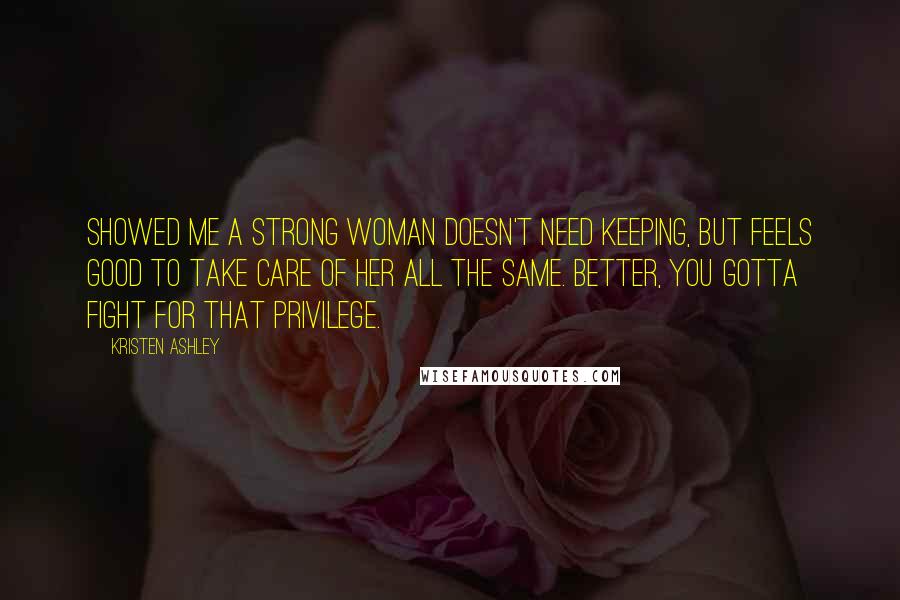 Kristen Ashley Quotes: Showed me a strong woman doesn't need keeping, but feels good to take care of her all the same. Better, you gotta fight for that privilege.